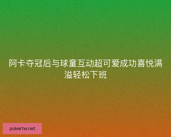阿卡夺冠后与球童互动超可爱成功喜悦满溢轻松下班
