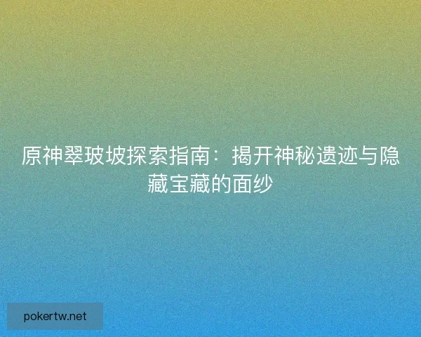 原神翠玻坡探索指南：揭开神秘遗迹与隐藏宝藏的面纱