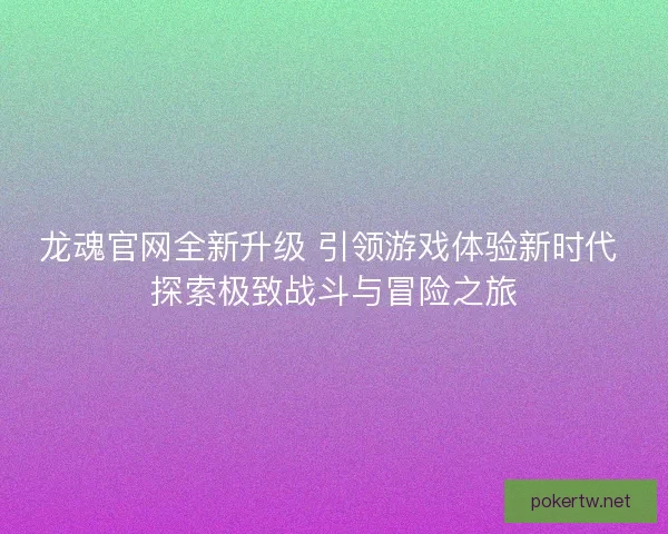 龙魂官网全新升级 引领游戏体验新时代 探索极致战斗与冒险之旅