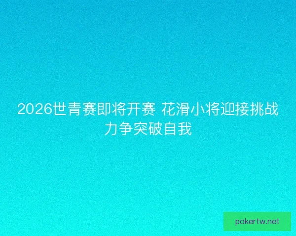 2026世青赛即将开赛 花滑小将迎接挑战力争突破自我