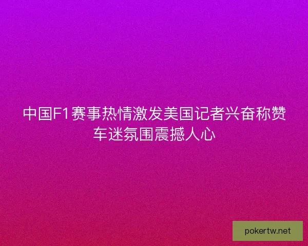 中国F1赛事热情激发美国记者兴奋称赞车迷氛围震撼人心