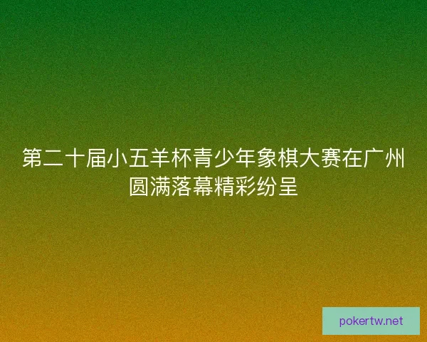 第二十届小五羊杯青少年象棋大赛在广州圆满落幕精彩纷呈