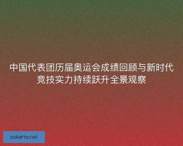 中国代表团历届奥运会成绩回顾与新时代竞技实力持续跃升全景观察