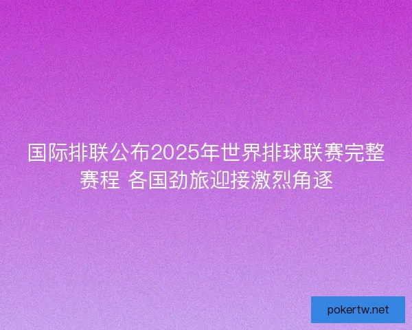 国际排联公布2025年世界排球联赛完整赛程 各国劲旅迎接激烈角逐