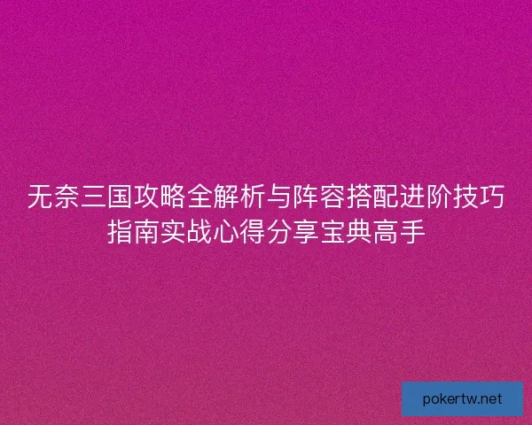 无奈三国攻略全解析与阵容搭配进阶技巧指南实战心得分享宝典高手