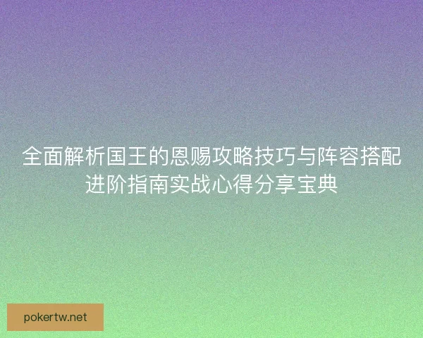 全面解析国王的恩赐攻略技巧与阵容搭配进阶指南实战心得分享宝典