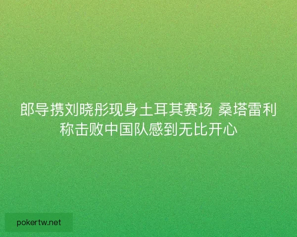 郎导携刘晓彤现身土耳其赛场 桑塔雷利称击败中国队感到无比开心 郎导携刘晓彤现身土耳其赛场 桑塔雷利称击败中国队感到无比开心