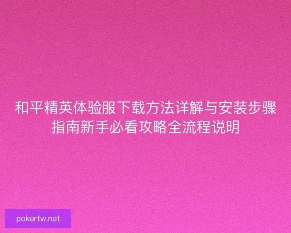 和平精英体验服下载方法详解与安装步骤指南新手必看攻略全流程说明