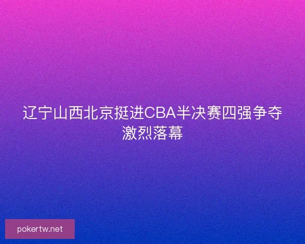 辽宁山西北京挺进CBA半决赛四强争夺激烈落幕 辽宁山西北京挺进CBA半决赛四强争夺激烈落幕