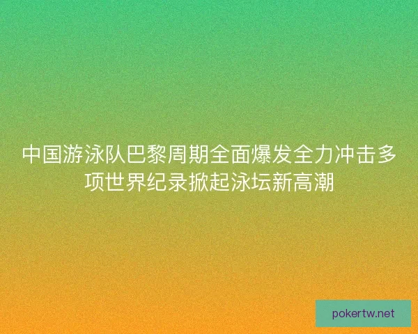 中国游泳队巴黎周期全面爆发全力冲击多项世界纪录掀起泳坛新高潮