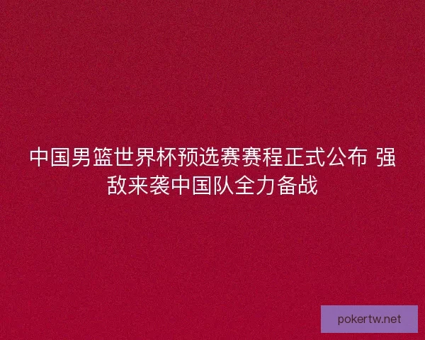 中国男篮世界杯预选赛赛程正式公布 强敌来袭中国队全力备战 中国男篮世界杯预选赛赛程正式公布 强敌来袭中国队全力备战