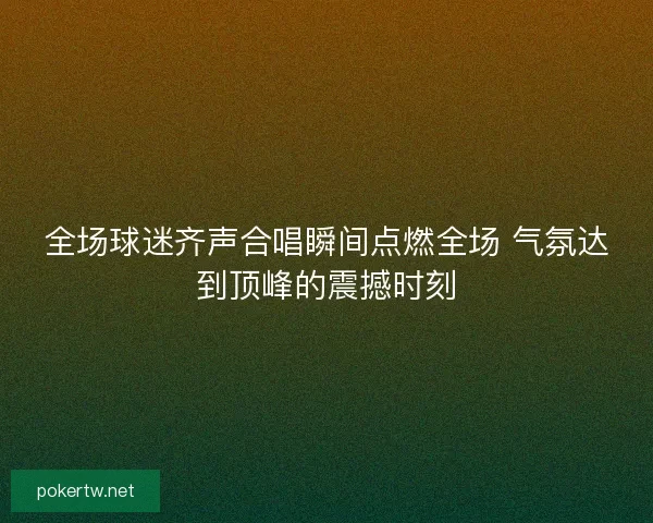 全场球迷齐声合唱瞬间点燃全场 气氛达到顶峰的震撼时刻 全场球迷齐声合唱瞬间点燃全场 气氛达到顶峰的震撼时刻