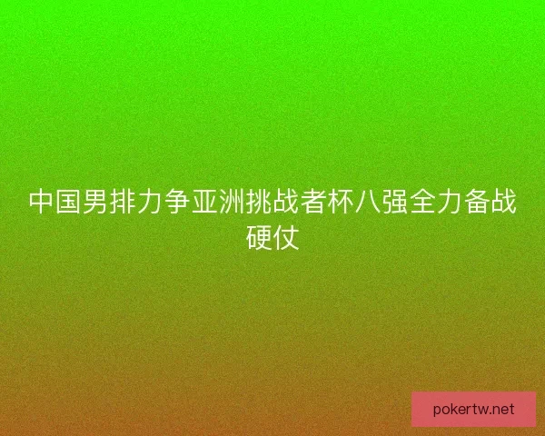 中国男排力争亚洲挑战者杯八强全力备战硬仗