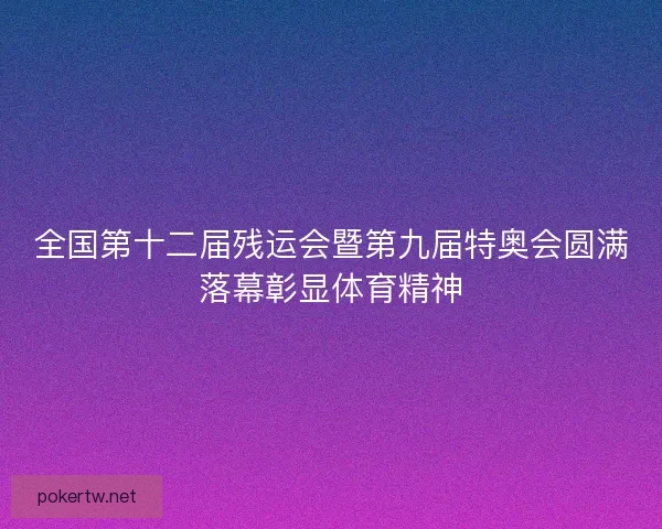 全国第十二届残运会暨第九届特奥会圆满落幕彰显体育精神
