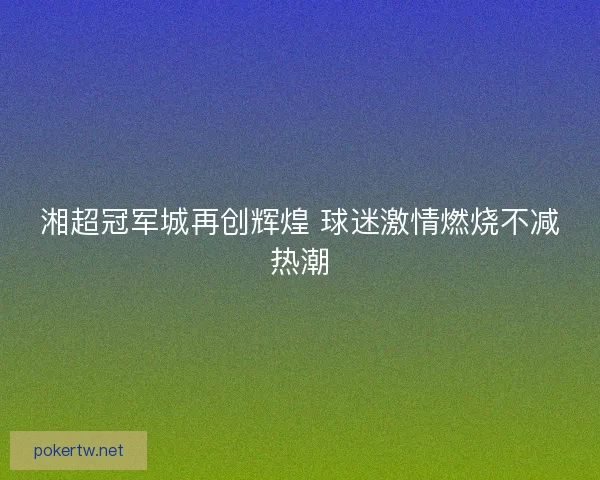 湘超冠军城再创辉煌 球迷激情燃烧不减热潮 湘超冠军城再创辉煌 球迷激情燃烧不减热潮