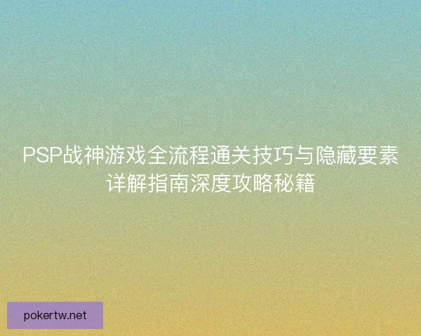 PSP战神游戏全流程通关技巧与隐藏要素详解指南深度攻略秘籍