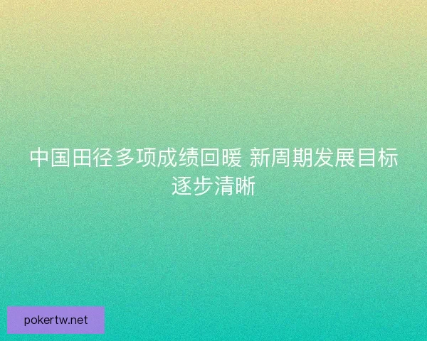 中国田径多项成绩回暖 新周期发展目标逐步清晰 中国田径多项成绩回暖 新周期发展目标逐步清晰
