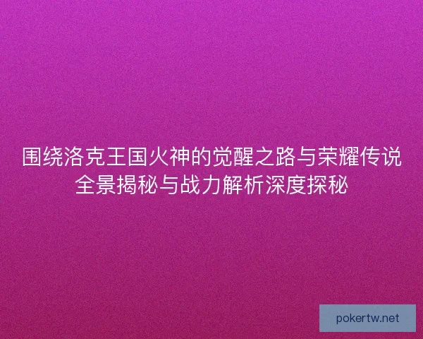 围绕洛克王国火神的觉醒之路与荣耀传说全景揭秘与战力解析深度探秘 围绕洛克王国火神的觉醒之路与荣耀传说全景揭秘与战力解析深度探秘