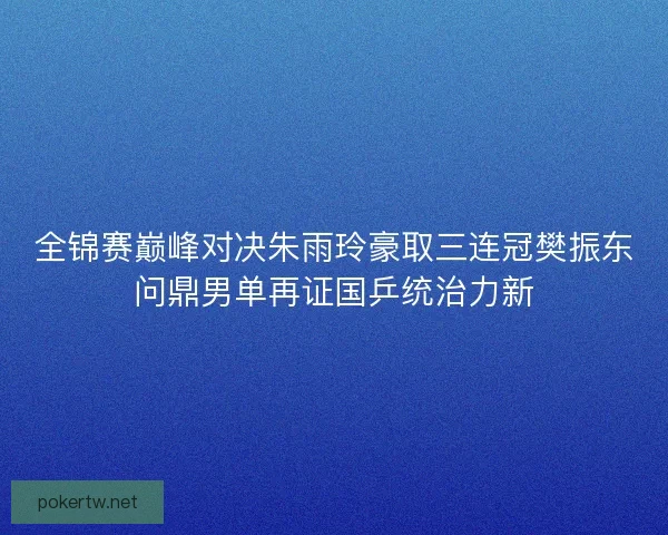 全锦赛巅峰对决朱雨玲豪取三连冠樊振东问鼎男单再证国乒统治力新 全锦赛巅峰对决朱雨玲豪取三连冠樊振东问鼎男单再证国乒统治力新