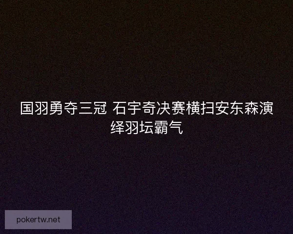 国羽勇夺三冠 石宇奇决赛横扫安东森演绎羽坛霸气 国羽勇夺三冠 石宇奇决赛横扫安东森演绎羽坛霸气