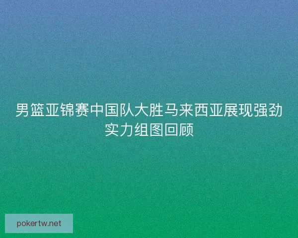 男篮亚锦赛中国队大胜马来西亚展现强劲实力组图回顾 男篮亚锦赛中国队大胜马来西亚展现强劲实力组图回顾